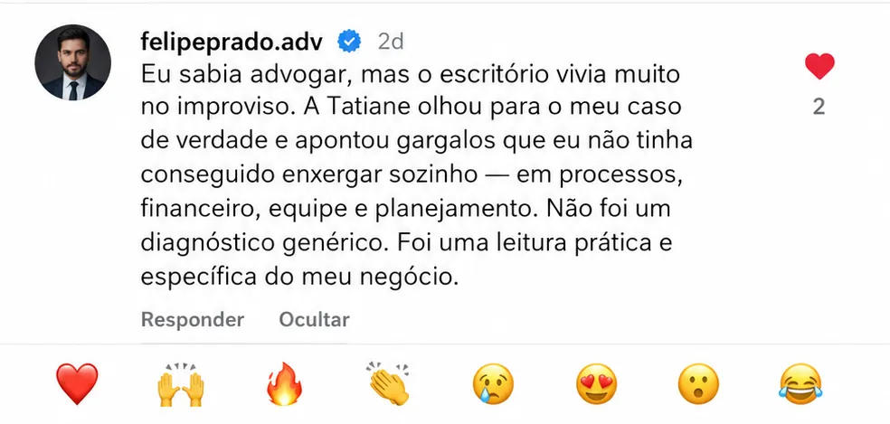 Depoimento de Felipe Prado, advogado: a Tatiane fez uma leitura prática e específica do escritório dele, apontando os pontos travados em processos, financeiro, equipe e atendimento (comentário no Instagram).
